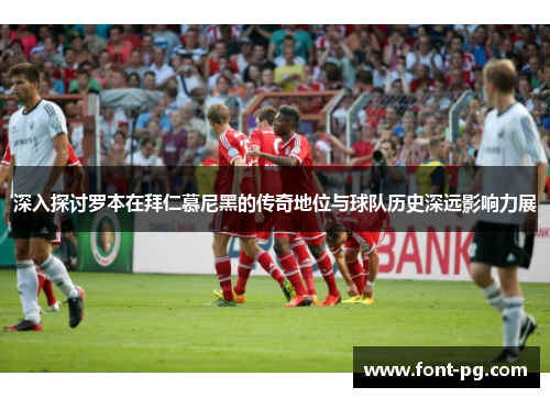 深入探讨罗本在拜仁慕尼黑的传奇地位与球队历史深远影响力展