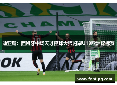 迪亚斯：西班牙中场天才控球大师闪耀U19欧洲锦标赛