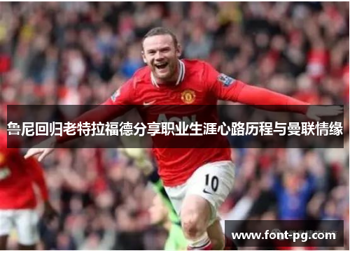 鲁尼回归老特拉福德分享职业生涯心路历程与曼联情缘
