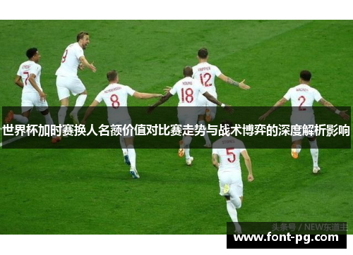 世界杯加时赛换人名额价值对比赛走势与战术博弈的深度解析影响 世界杯加时赛换人名额价值对比赛走势与战术博弈的深度解析影响